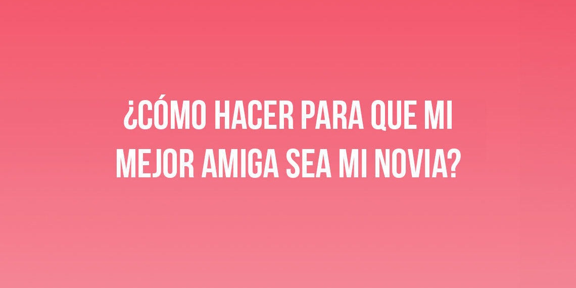 ¿Cómo hacer para que mi mejor amiga sea mi novia?