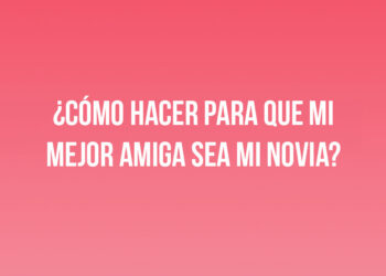 ¿Cómo hacer para que mi mejor amiga sea mi novia?