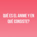 ¿Qué es el anime y en qué consiste?